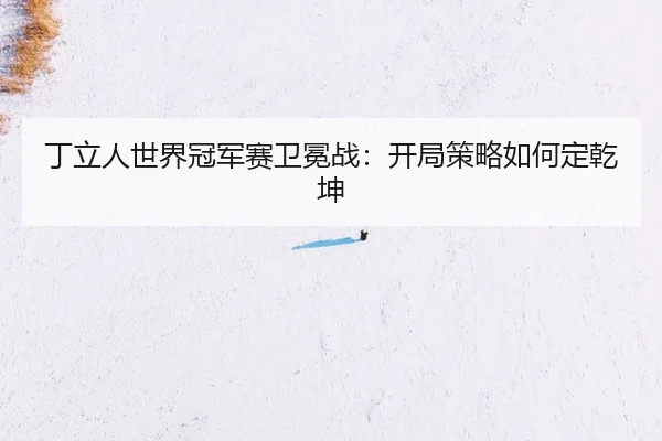 丁立人世界冠军赛卫冕战：开局策略如何定乾坤