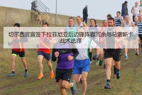 切尔西官宣签下拉菲尼亚后边锋阵容冗余与马雷斯卡战术选择