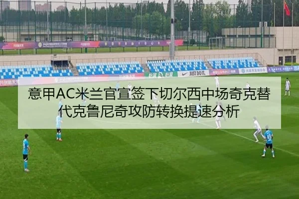 意甲AC米兰官宣签下切尔西中场奇克替代克鲁尼奇攻防转换提速分析